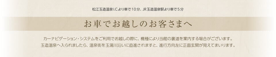お車でお越しのお客さまへ　カーナビゲーション・システムをご利用でお越しの際に、機種により当館の裏道を案内する場合がございます。玉造温泉へ入られましたら、温泉街を玉湯川沿いに直進されますと、進行方向左に正面玄関が見えてまいります。