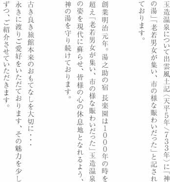 玉造温泉について出雲風土記（天平５年/７３３年）に「神の湯」「老若男女が集い、市の様な賑わいだった」と記されております。創業明治元年。湯之助の宿 長楽園は１０００年の時を超え「老若男女が集い、市の様な賑わいだった」玉造温泉の姿を現代に蘇らせ、皆様の心の休息地となれるよう、神の湯を守り続けております。古き良き旅館本来のおもてなしを大切に・・・永きに渡りご愛好をいただております、その魅力を少しずつ、ご紹介させていただきます。