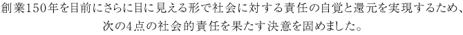 創業150年を目前にさらに目に見える形で社会に対する責任の自覚と還元を実現するため、次の4点の社会的責任を果たす決意を固めました。