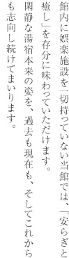 館内に娯楽施設を一切持っていない当館では、「安らぎと癒し」を存分に味わっていただけます。閑静な湯宿本来の姿を、過去も現在も、そしてこれからも志向し続けてまいります。