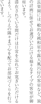 長楽園には一般的な純和室や露天風呂付の客室など、旅の計画に併せてお選びいただける様々なタイプの客室が御座います。滞在されている間だけは日常を忘れてお寛ぎいただけるよう、しつらえの隅々まで心を配ってお部屋づくりを行っています。