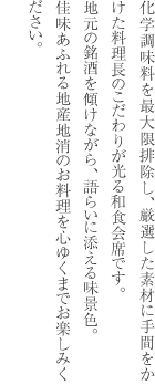 化学調味料を最大限排除し、厳選した素材に手間をかけた料理長のこだわりが光る和食会席です。地元の銘酒を傾けながら、語らいに添える味景色。佳味あふれる地産地消のお料理を心ゆくまでお楽しみください。
