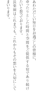 あわただしい毎日をお過ごしの皆様に、ゆったりとした時間と空間をご提供する宿であり続けたいと想っております。長楽園はこれまでも、これからもその想いを大切にしてまいります。