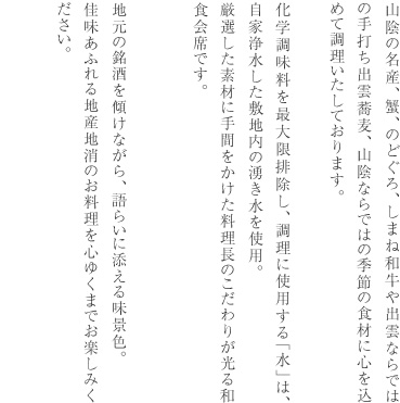 山陰の名産、蟹、のどぐろ、しまね和牛や出雲ならではの手打ち出雲蕎麦山陰ならではの季節の食材に心を込めて調理いたしております。化学調味料を最大限排除し、調理に使用する「水」は、自家浄水した敷地内の湧き水を使用。厳選した素材に手間をかけた料理長のこだわりが光る和食会席です。地元の銘酒を傾けながら、語らいに添える味景色。佳味あふれる地産地消のお料理を心ゆくまでお楽しみください。