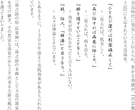 奈良時代に発見したと伝えられ、豊かな効能が、『出雲風土記』にも記されている玉造温泉。　『ひとたび濯げば形容端正しく』　　　＝ 一度入れば、肌美しく、　『再び俗すれば病悉に除こる。』　　　＝ 二度入れば、病も治る。　『験を得ずといふことなし。』　　＝ 効果が得られなかったと言う人はいない。　『故、俗人、「神湯」と日うなり。』　　＝ 人々は神湯とよんでいます。とあるように、1300年前より美肌効果があると云われています。「湯之助の宿 長楽園」は、湯之助の末裔として玉造の源泉を受け継ぎ、その豊富な湯量だからこそ出来る大露天風呂を護ってまいりました。