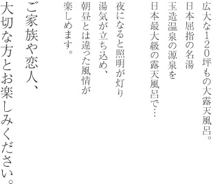 広大な１２０坪もの大露天風呂。日本屈指の名湯玉造温泉の源泉を日本最大級の露天風呂で…夜になると照明が灯り湯気が立ち込め、朝昼とは違った風情が楽しめます。ご家族や恋人、大切な方とお楽しみください。