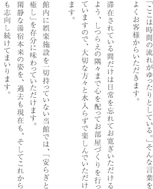 「ここは時間の流れがゆったりとしている。」そんな言葉をよくお客様からいただきます。滞在されている間だけは日常を忘れてお寛ぎいただけるよう、しつらえの隅々まで心を配ってお部屋づくりを行っていますので、大切な方々と水入らずで楽しんでいただけます。館内に娯楽施設を一切持っていない当館では、「安らぎと癒し」を存分に味わっていただけます。閑静な湯宿本来の姿を、過去も現在も、そしてこれからも志向し続けてまいります。