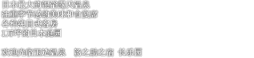 日本最大的混浴露天温泉 注重季节感的美味和食宴席 各种纯日式客房 1万坪的日本庭园欢 迎光临玉造温泉 汤之助之宿 长乐园