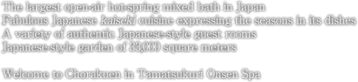 The largest open-air hot-spring mixed bath in Japan Fabulous Japanese kaiseki cuisine expressing the seasons in its dishes A variety of authentic Japanese-style guest rooms Japanese-style garden of 33,000 square meters Welcome to Chorakuen in Tamatsukuri Onsen Spa